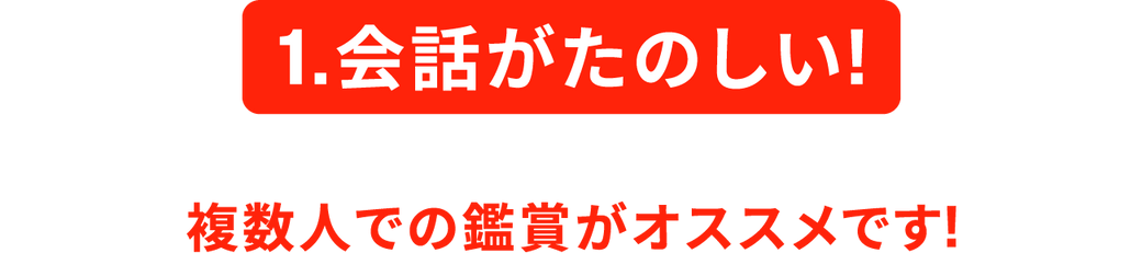 1.会話がたのしい! 複数人での鑑賞がオススメです!
