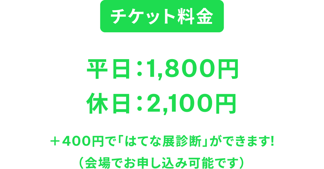 チケット料金 平日:1,800円 休日:2,100円 +400円で「はてな展診断」ができます(会場でお申し込み可能です)