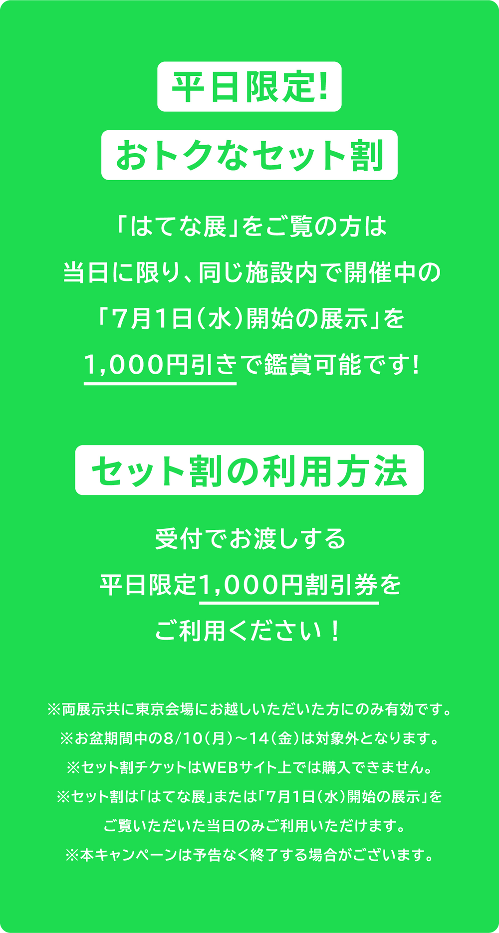 平日限定!おトクなセット割 「はてな展」をご覧の方は当日に限り、同じ施設内で開催中の「7月1日（水）開始の展示」を1,000円引きで鑑賞可能です! セット割の利用方法 受付でお渡しする平日限定1,000円割引券をご利用ください!