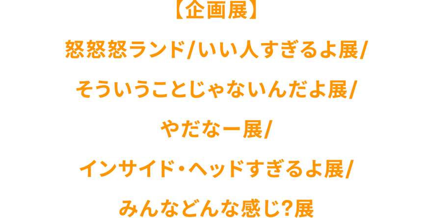 【企画展】怒怒怒ランド/いい人すぎるよ展/そういうことじゃないんだよ展/やだな〜展/インサイド・ヘッドすぎるよ展/みんなどんな感じ?展